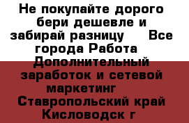 Не покупайте дорого,бери дешевле и забирай разницу!! - Все города Работа » Дополнительный заработок и сетевой маркетинг   . Ставропольский край,Кисловодск г.